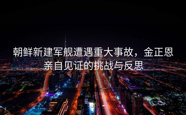 朝鲜新建军舰遭遇重大事故，金正恩亲自见证的挑战与反思