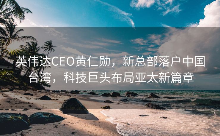 英伟达CEO黄仁勋，新总部落户中国台湾，科技巨头布局亚太新篇章
