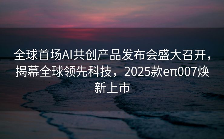 全球首场AI共创产品发布会盛大召开，揭幕全球领先科技，2025款eπ007焕新上市