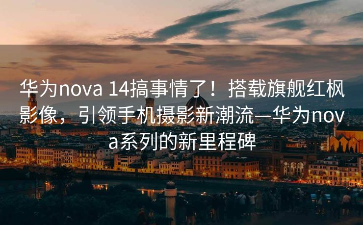 华为nova 14搞事情了！搭载旗舰红枫影像，引领手机摄影新潮流—华为nova系列的新里程碑