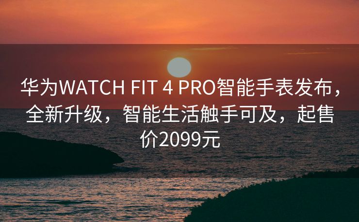 华为WATCH FIT 4 PRO智能手表发布，全新升级，智能生活触手可及，起售价2099元