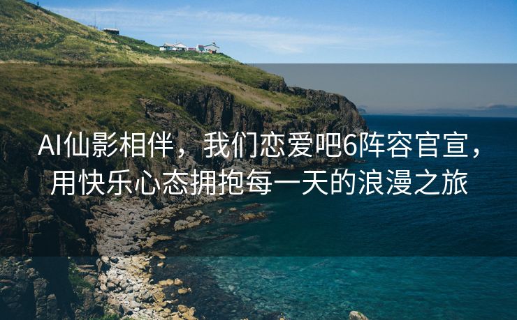 AI仙影相伴，我们恋爱吧6阵容官宣，用快乐心态拥抱每一天的浪漫之旅