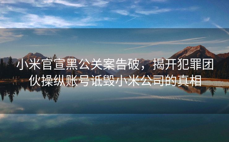小米官宣黑公关案告破，揭开犯罪团伙操纵账号诋毁小米公司的真相