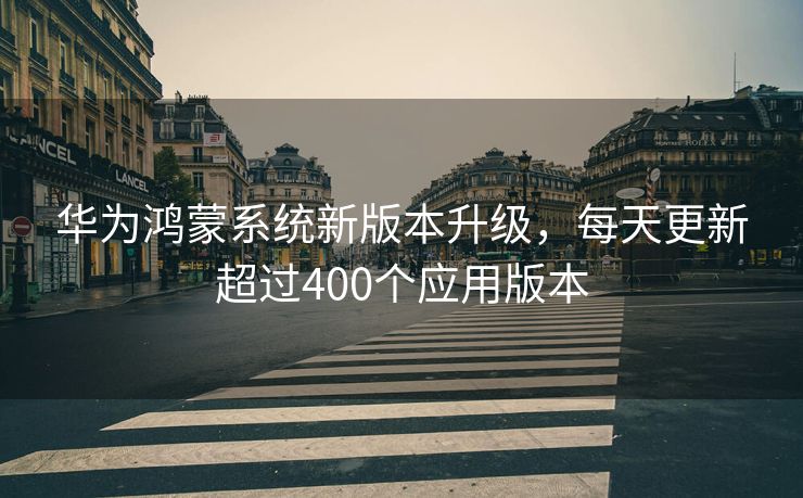 华为鸿蒙系统新版本升级，每天更新超过400个应用版本