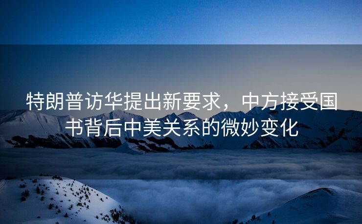 特朗普访华提出新要求，中方接受国书背后中美关系的微妙变化