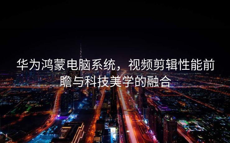 华为鸿蒙电脑系统，视频剪辑性能前瞻与科技美学的融合