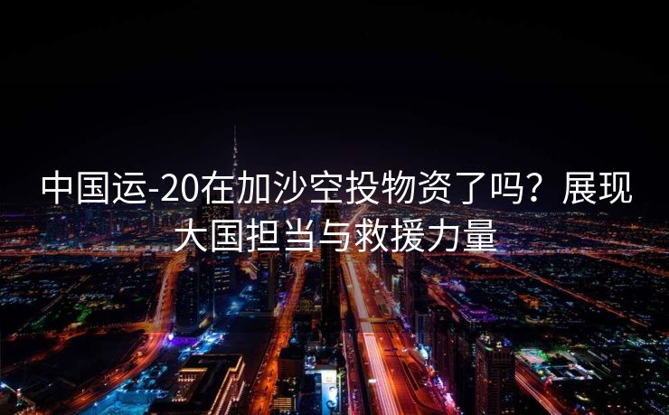 中国运-20在加沙空投物资了吗？展现大国担当与救援力量