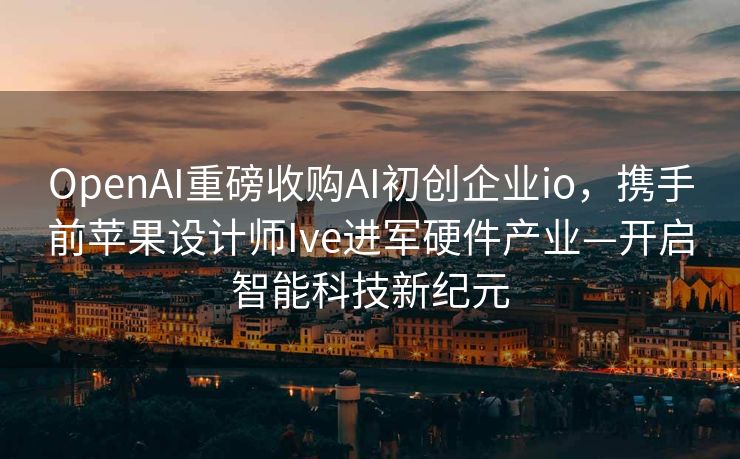 OpenAI重磅收购AI初创企业io，携手前苹果设计师Ive进军硬件产业—开启智能科技新纪元