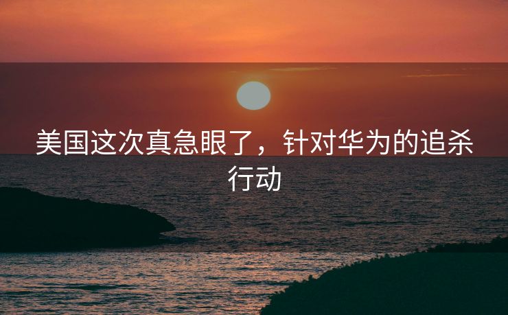 美国这次真急眼了，针对华为的追杀行动