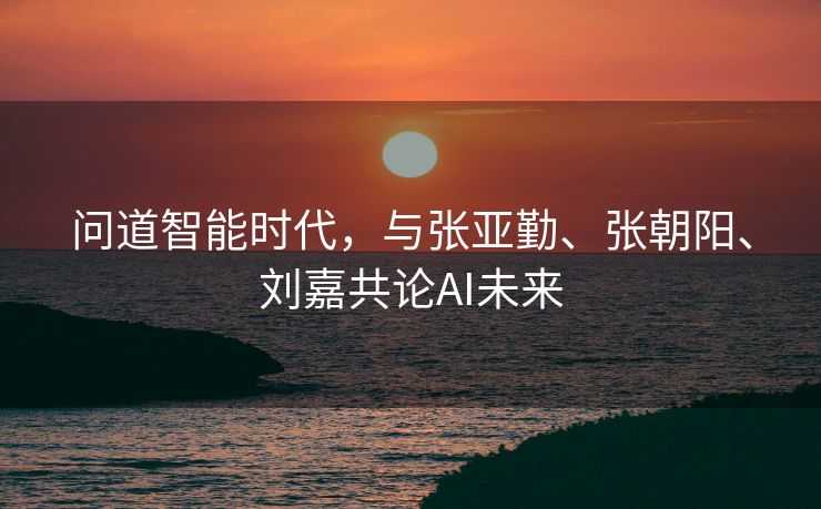 问道智能时代，与张亚勤、张朝阳、刘嘉共论AI未来