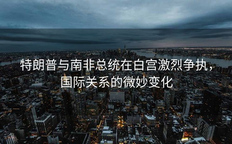 特朗普与南非总统在白宫激烈争执，国际关系的微妙变化