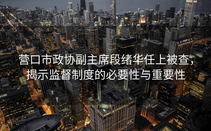营口市政协副主席段绪华任上被查，揭示监督制度的必要性与重要性