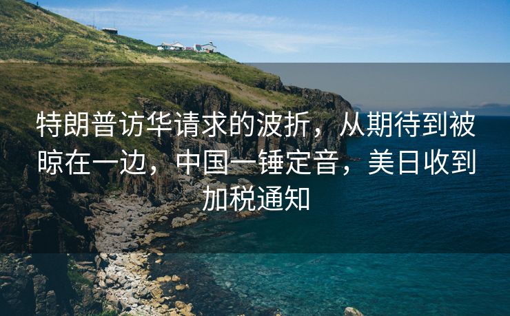 特朗普访华请求的波折，从期待到被晾在一边，中国一锤定音，美日收到加税通知