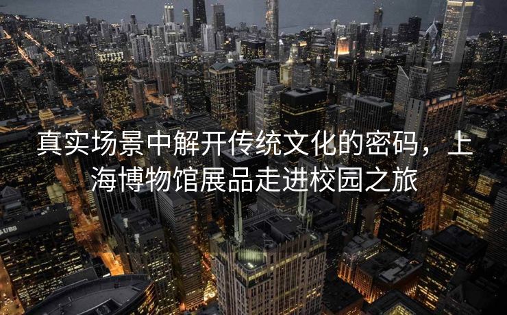 真实场景中解开传统文化的密码，上海博物馆展品走进校园之旅