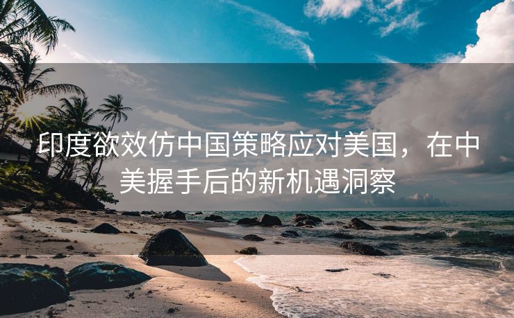 印度欲效仿中国策略应对美国，在中美握手后的新机遇洞察