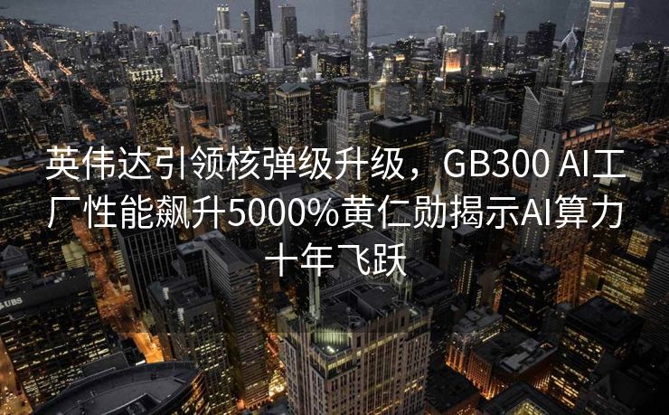 英伟达引领核弹级升级，GB300 AI工厂性能飙升5000%黄仁勋揭示AI算力十年飞跃