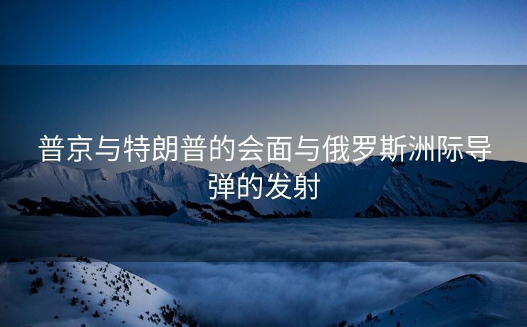 普京与特朗普的会面与俄罗斯洲际导弹的发射