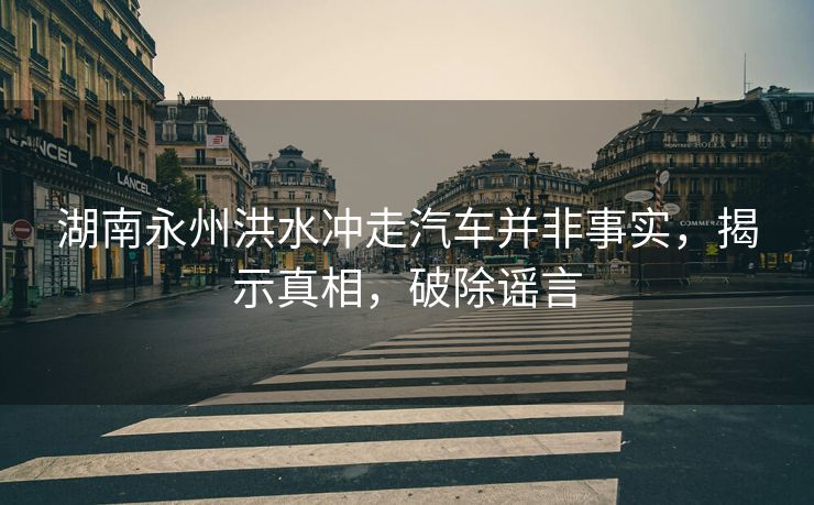 湖南永州洪水冲走汽车并非事实，揭示真相，破除谣言