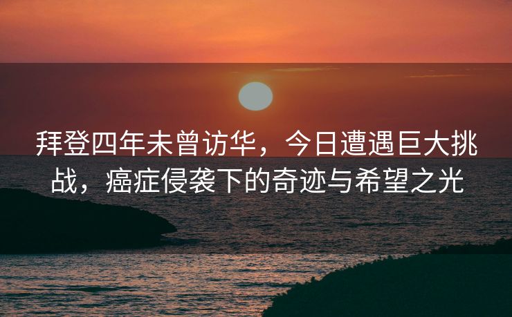 拜登四年未曾访华，今日遭遇巨大挑战，癌症侵袭下的奇迹与希望之光