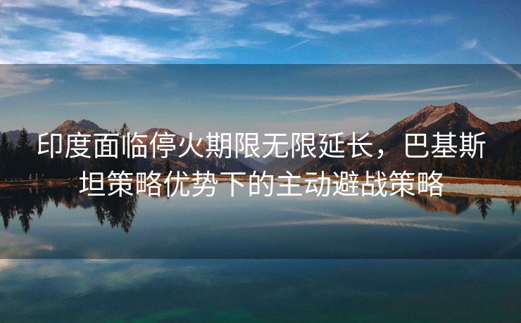 印度面临停火期限无限延长，巴基斯坦策略优势下的主动避战策略
