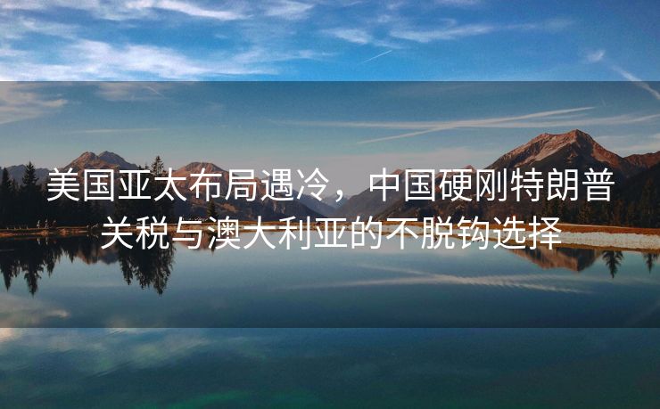 美国亚太布局遇冷，中国硬刚特朗普关税与澳大利亚的不脱钩选择