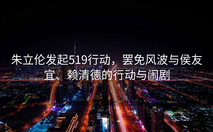 朱立伦发起519行动，罢免风波与侯友宜、赖清德的行动与闹剧