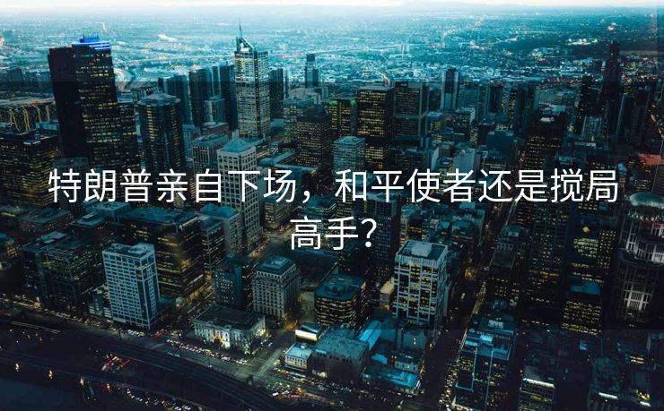 特朗普亲自下场，和平使者还是搅局高手？