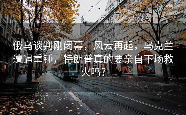 俄乌谈判刚闭幕，风云再起，乌克兰遭遇重锤，特朗普真的要亲自下场救火吗？