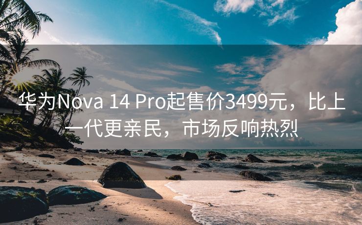 华为Nova 14 Pro起售价3499元，比上一代更亲民，市场反响热烈