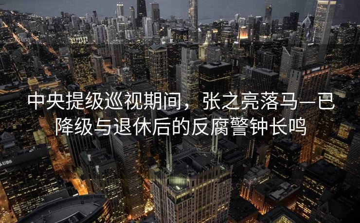 中央提级巡视期间，张之亮落马—已降级与退休后的反腐警钟长鸣