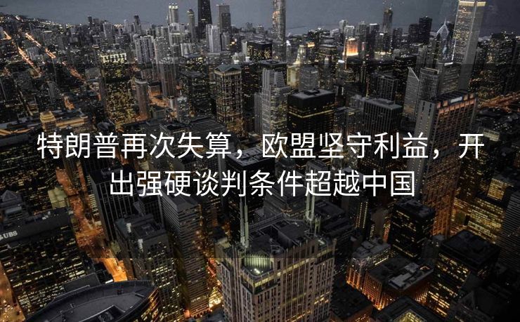 特朗普再次失算，欧盟坚守利益，开出强硬谈判条件超越中国
