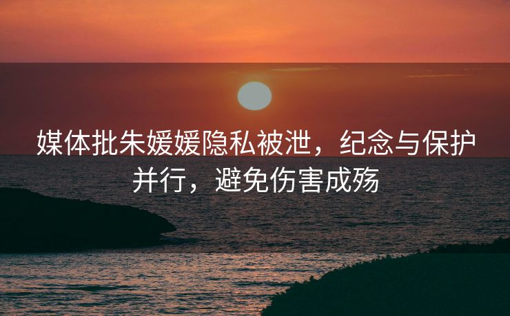 媒体批朱媛媛隐私被泄，纪念与保护并行，避免伤害成殇