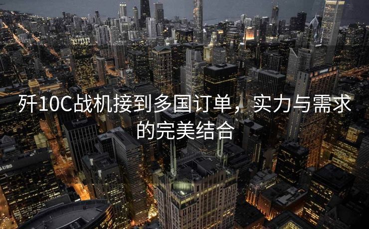 歼10C战机接到多国订单，实力与需求的完美结合