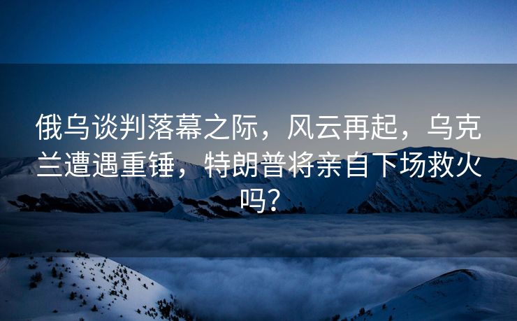 俄乌谈判落幕之际，风云再起，乌克兰遭遇重锤，特朗普将亲自下场救火吗？