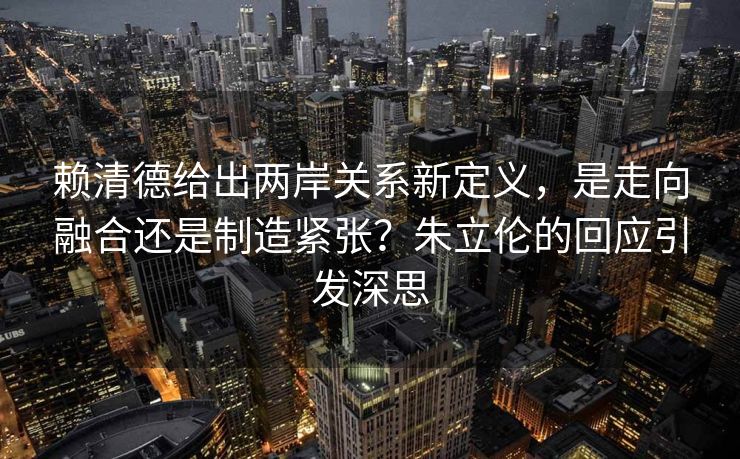 赖清德给出两岸关系新定义，是走向融合还是制造紧张？朱立伦的回应引发深思