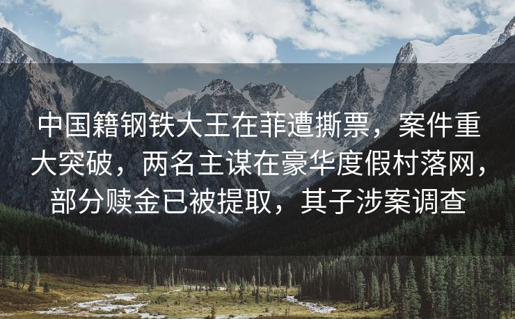 中国籍钢铁大王在菲遭撕票，案件重大突破，两名主谋在豪华度假村落网，部分赎金已被提取，其子涉案调查