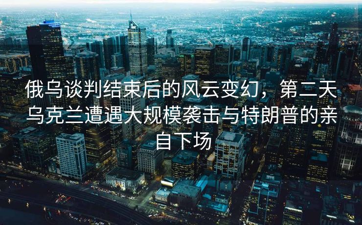 俄乌谈判结束后的风云变幻，第二天乌克兰遭遇大规模袭击与特朗普的亲自下场