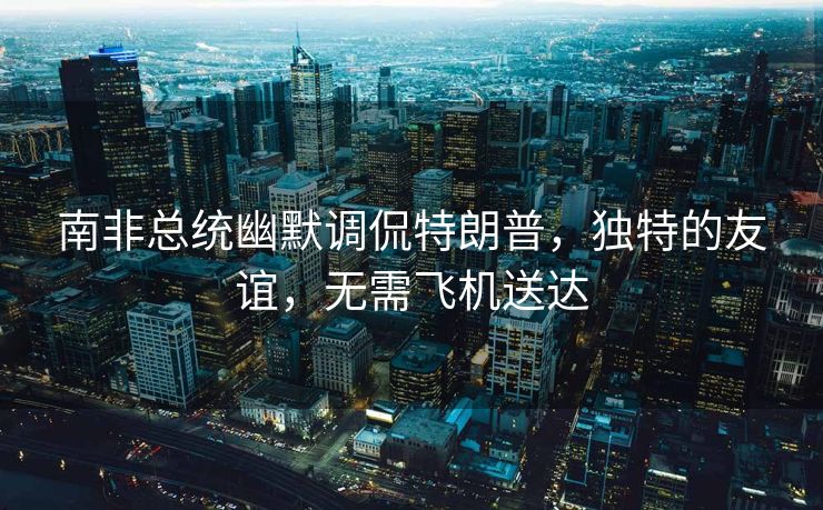 南非总统幽默调侃特朗普，独特的友谊，无需飞机送达