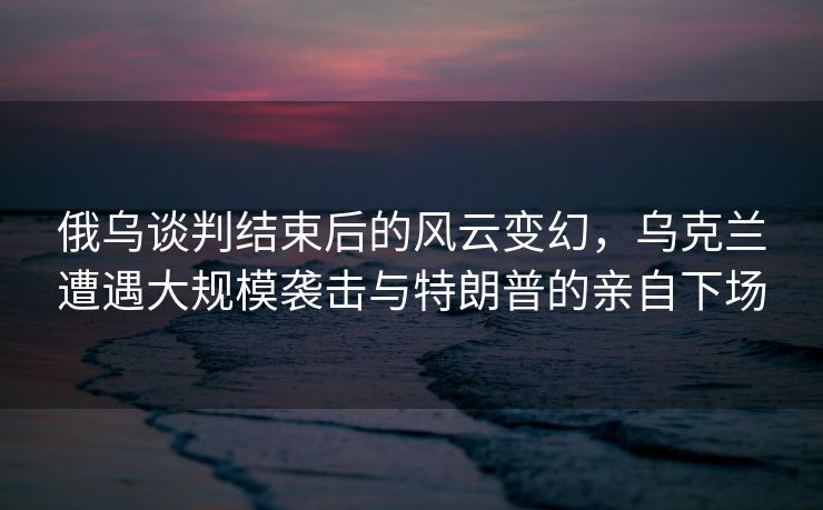 俄乌谈判结束后的风云变幻，乌克兰遭遇大规模袭击与特朗普的亲自下场