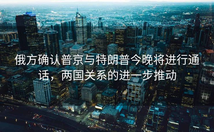 俄方确认普京与特朗普今晚将进行通话，两国关系的进一步推动