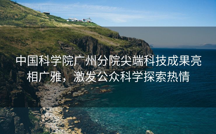 中国科学院广州分院尖端科技成果亮相广雅，激发公众科学探索热情