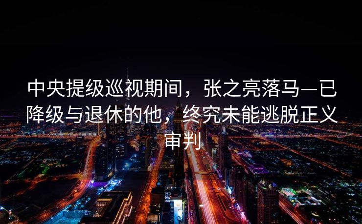 中央提级巡视期间，张之亮落马—已降级与退休的他，终究未能逃脱正义审判