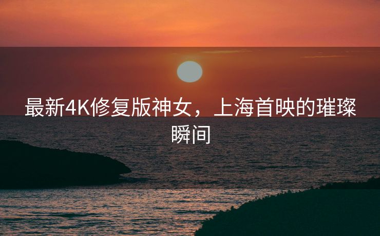 最新4K修复版神女，上海首映的璀璨瞬间