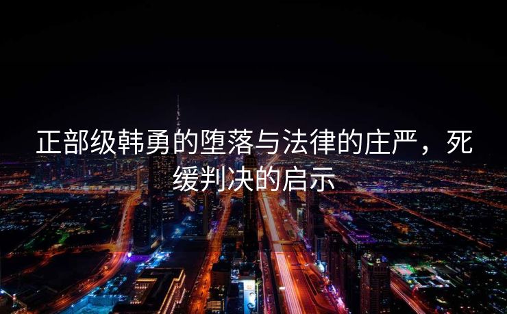 正部级韩勇的堕落与法律的庄严，死缓判决的启示