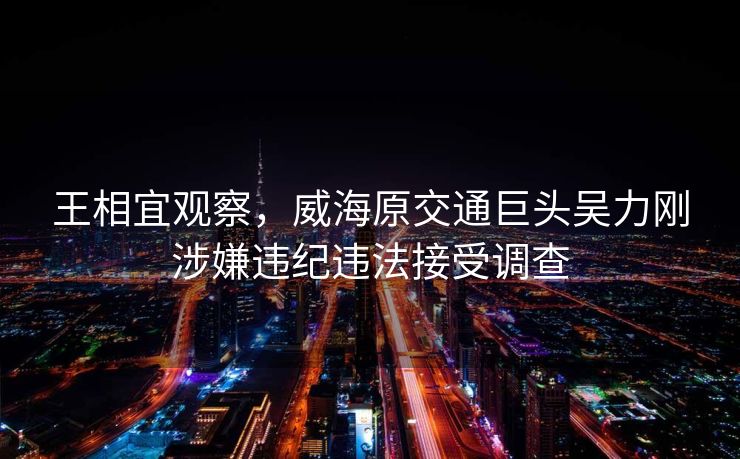 王相宜观察，威海原交通巨头吴力刚涉嫌违纪违法接受调查