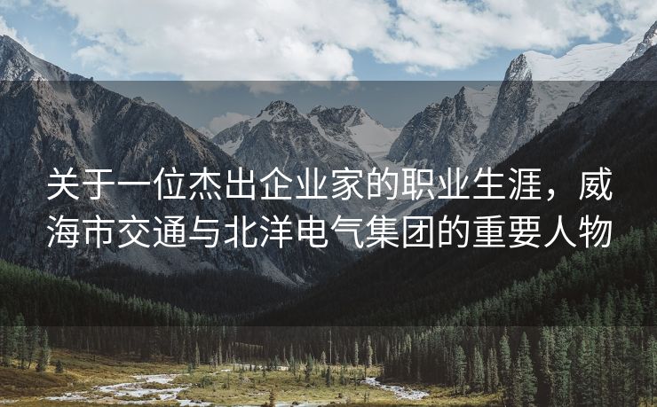 关于一位杰出企业家的职业生涯，威海市交通与北洋电气集团的重要人物
