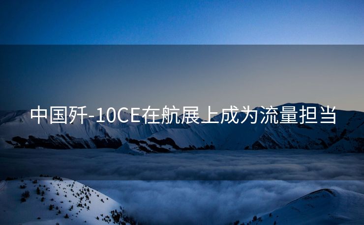 中国歼-10CE在航展上成为流量担当