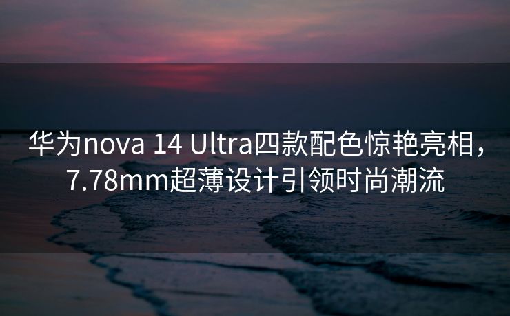 华为nova 14 Ultra四款配色惊艳亮相，7.78mm超薄设计引领时尚潮流