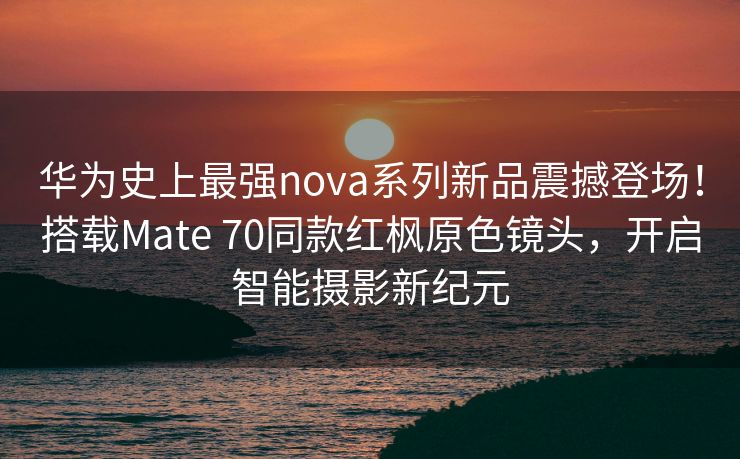华为史上最强nova系列新品震撼登场！搭载Mate 70同款红枫原色镜头，开启智能摄影新纪元