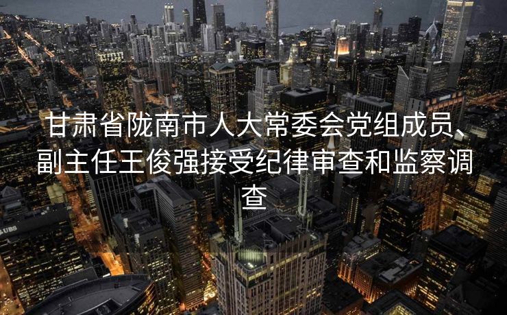 甘肃省陇南市人大常委会党组成员、副主任王俊强接受纪律审查和监察调查